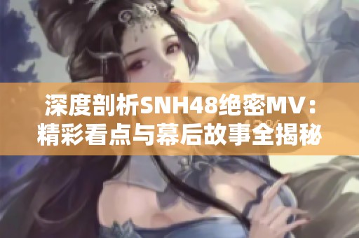 深度剖析SNH48绝密MV：精彩看点与幕后故事全揭秘