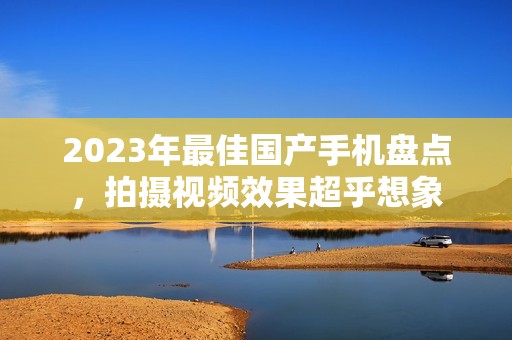 2023年最佳国产手机盘点，拍摄视频效果超乎想象