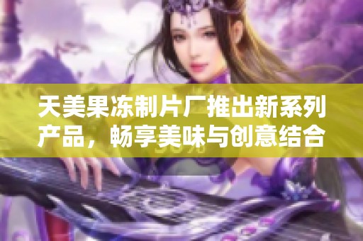 天美果冻制片厂推出新系列产品，畅享美味与创意结合