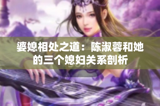 婆媳相处之道：陈淑蓉和她的三个媳妇关系剖析