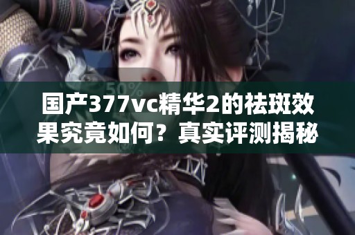 国产377vc精华2的祛斑效果究竟如何？真实评测揭秘