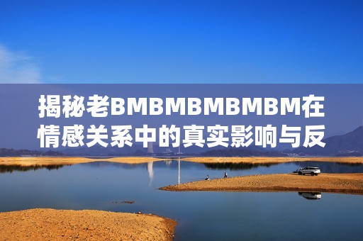 揭秘老BMBMBMBMBM在情感关系中的真实影响与反思