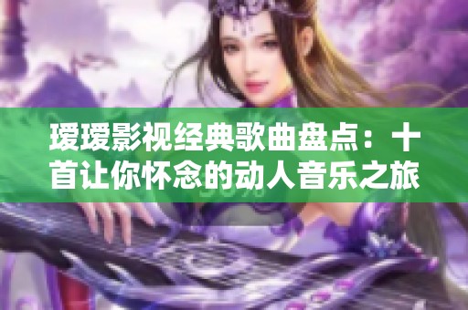 瑷瑷影视经典歌曲盘点：十首让你怀念的动人音乐之旅