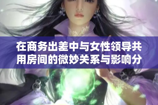 在商务出差中与女性领导共用房间的微妙关系与影响分析