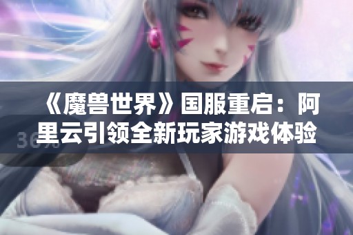 《魔兽世界》国服重启：阿里云引领全新玩家游戏体验