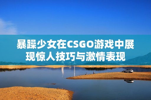 暴躁少女在CSGO游戏中展现惊人技巧与激情表现