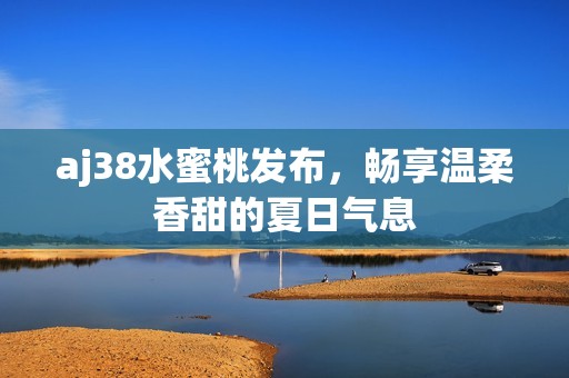 aj38水蜜桃发布，畅享温柔香甜的夏日气息