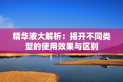 精华液大解析：揭开不同类型的使用效果与区别