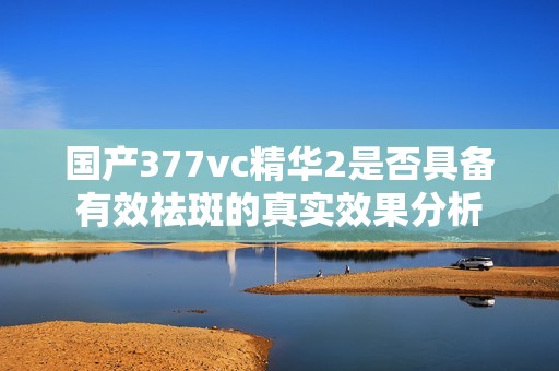 国产377vc精华2是否具备有效祛斑的真实效果分析