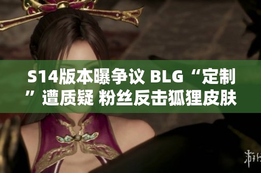 S14版本曝争议 BLG“定制”遭质疑 粉丝反击狐狸皮肤源自Faker