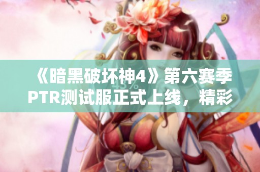 《暗黑破坏神4》第六赛季PTR测试服正式上线，精彩内容抢先体验