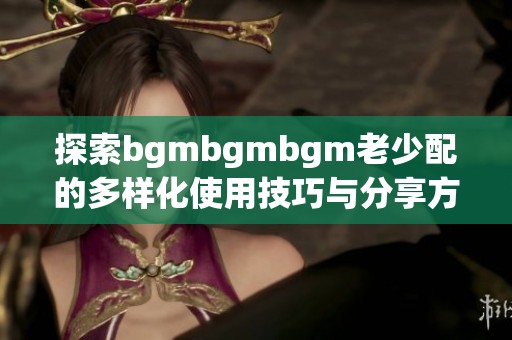 探索bgmbgmbgm老少配的多样化使用技巧与分享方法