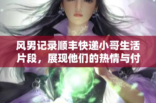 风男记录顺丰快递小哥生活片段，展现他们的热情与付出