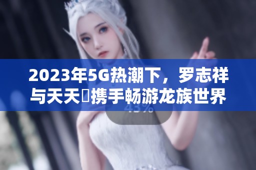 2023年5G热潮下，罗志祥与天天奭携手畅游龙族世界