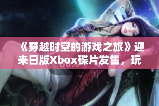 《穿越时空的游戏之旅》迎来日版Xbox碟片发售，玩法攻略详解