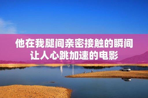 他在我腿间亲密接触的瞬间让人心跳加速的电影