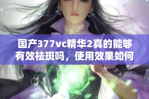 国产377vc精华2真的能够有效祛斑吗，使用效果如何揭秘