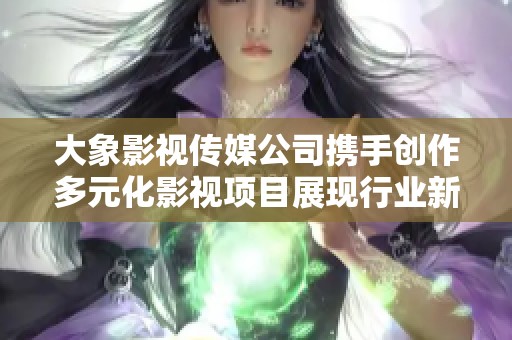 大象影视传媒公司携手创作多元化影视项目展现行业新风向