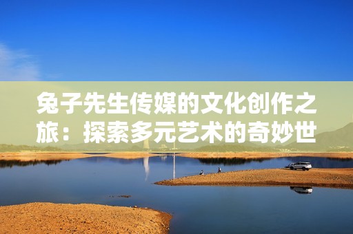 兔子先生传媒的文化创作之旅：探索多元艺术的奇妙世界