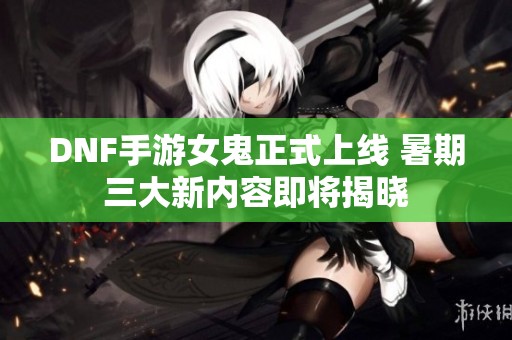 DNF手游女鬼正式上线 暑期三大新内容即将揭晓