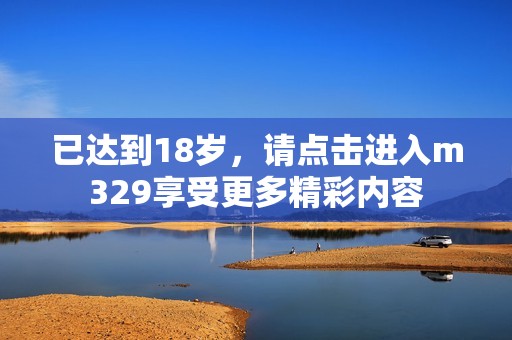 已达到18岁，请点击进入m329享受更多精彩内容