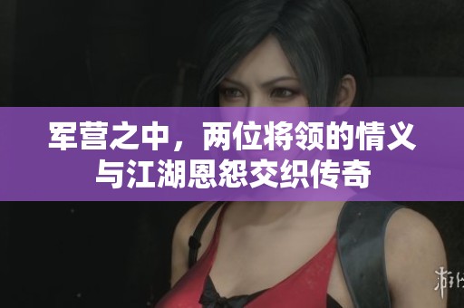 军营之中，两位将领的情义与江湖恩怨交织传奇