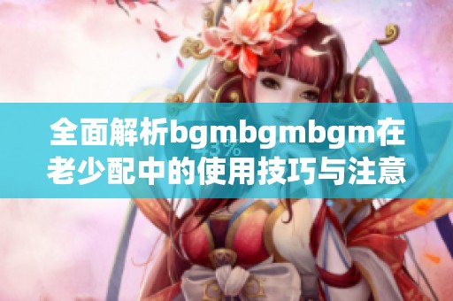 全面解析bgmbgmbgm在老少配中的使用技巧与注意事项