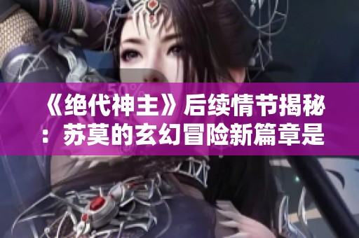 《绝代神主》后续情节揭秘：苏莫的玄幻冒险新篇章是什么？