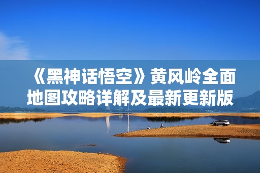 《黑神话悟空》黄风岭全面地图攻略详解及最新更新版解析