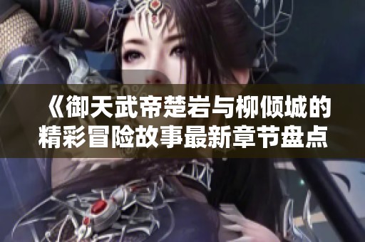 《御天武帝楚岩与柳倾城的精彩冒险故事最新章节盘点》