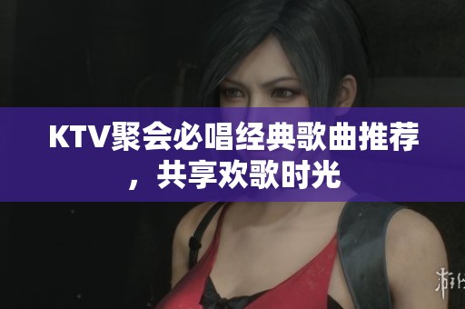 KTV聚会必唱经典歌曲推荐，共享欢歌时光