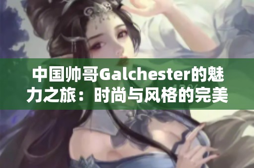 中国帅哥Galchester的魅力之旅：时尚与风格的完美结合