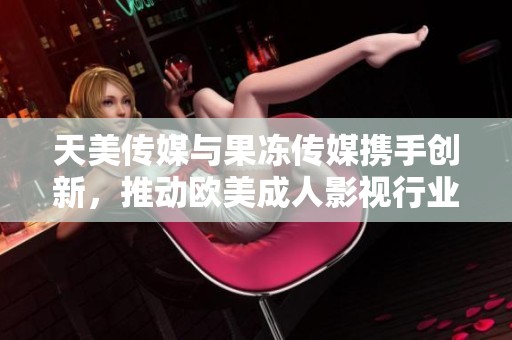 天美传媒与果冻传媒携手创新，推动欧美成人影视行业新发展