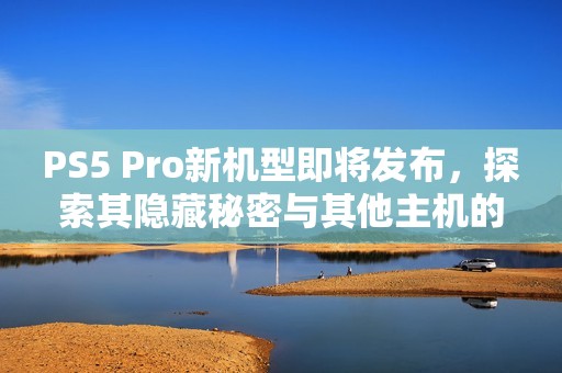 PS5 Pro新机型即将发布，探索其隐藏秘密与其他主机的竞争优势