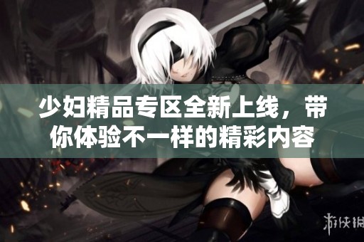 少妇精品专区全新上线，带你体验不一样的精彩内容