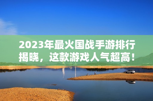 2023年最火国战手游排行揭晓，这款游戏人气超高！