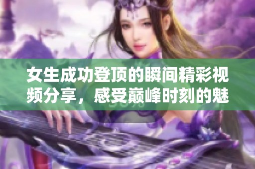 女生成功登顶的瞬间精彩视频分享，感受巅峰时刻的魅力