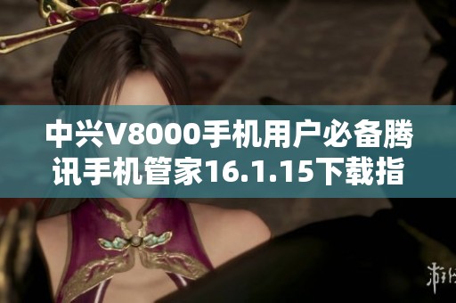 中兴V8000手机用户必备腾讯手机管家16.1.15下载指南