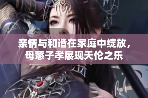 亲情与和谐在家庭中绽放，母慈子孝展现天伦之乐