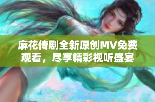 麻花传剧全新原创MV免费观看，尽享精彩视听盛宴