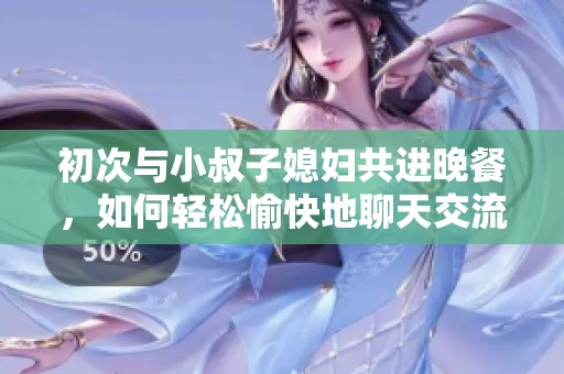 初次与小叔子媳妇共进晚餐，如何轻松愉快地聊天交流