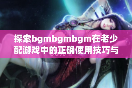 探索bgmbgmbgm在老少配游戏中的正确使用技巧与方法