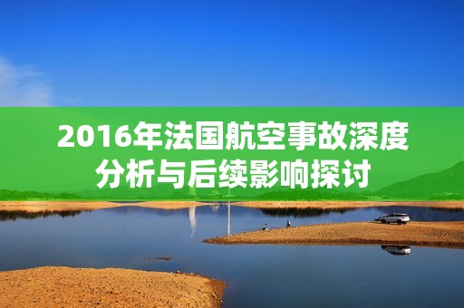 2016年法国航空事故深度分析与后续影响探讨