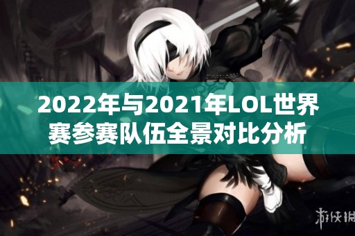 2022年与2021年LOL世界赛参赛队伍全景对比分析