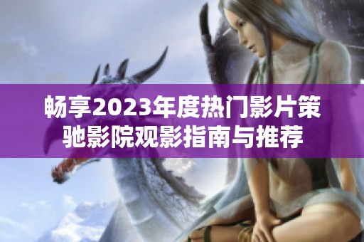 畅享2023年度热门影片策驰影院观影指南与推荐