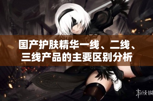 国产护肤精华一线、二线、三线产品的主要区别分析