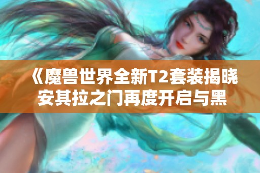 《魔兽世界全新T2套装揭晓 安其拉之门再度开启与黑石深渊新团本》