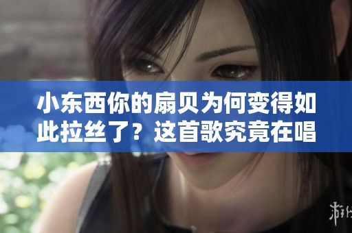 小东西你的扇贝为何变得如此拉丝了？这首歌究竟在唱什么