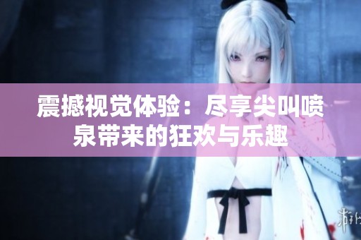 震撼视觉体验：尽享尖叫喷泉带来的狂欢与乐趣