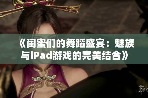 《闺蜜们的舞蹈盛宴：魅族与iPad游戏的完美结合》